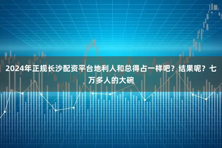 2024年正规长沙配资平台地利人和总得占一样吧？结果呢？七万多人的大碗