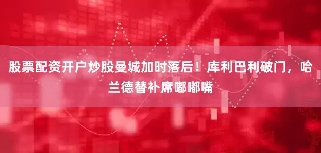 股票配资开户炒股曼城加时落后！库利巴利破门，哈兰德替补席嘟嘟嘴