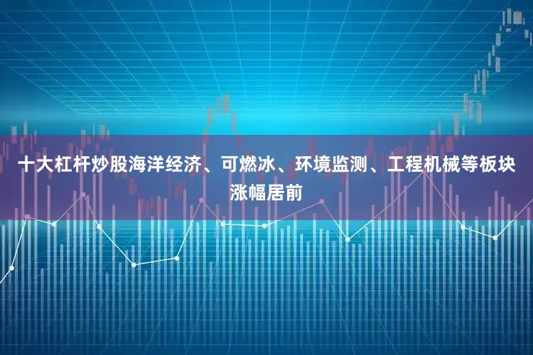 十大杠杆炒股海洋经济、可燃冰、环境监测、工程机械等板块涨幅居前