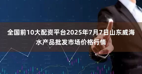 全国前10大配资平台2025年7月7日山东威海水产品批发市场价格行情