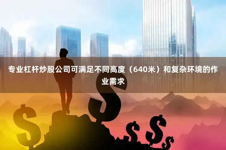 专业杠杆炒股公司可满足不同高度（640米）和复杂环境的作业需求