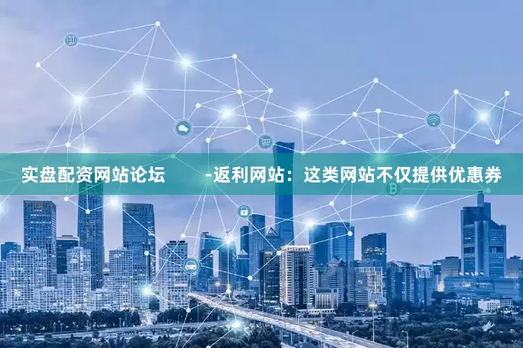 实盘配资网站论坛        -返利网站：这类网站不仅提供优惠券