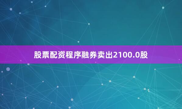 股票配资程序融券卖出2100.0股