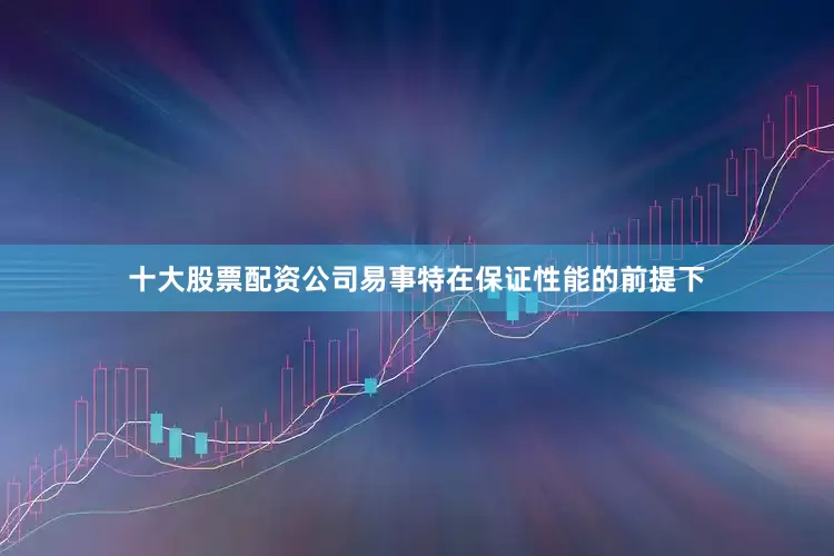 十大股票配资公司易事特在保证性能的前提下