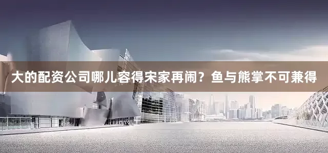 大的配资公司哪儿容得宋家再闹？鱼与熊掌不可兼得