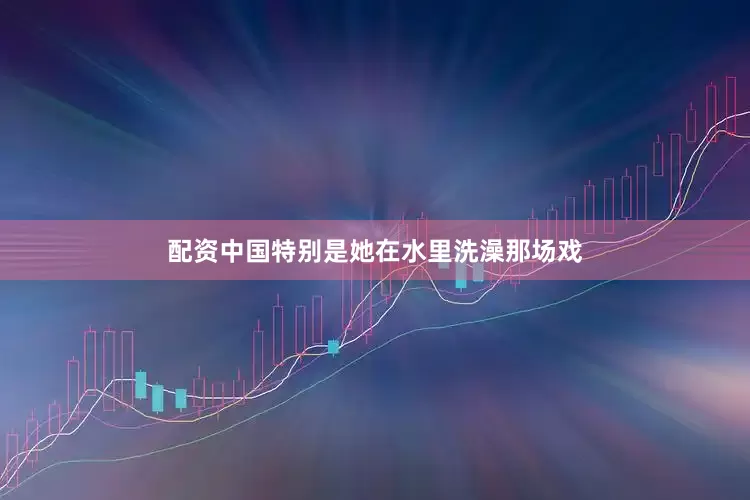 配资中国特别是她在水里洗澡那场戏