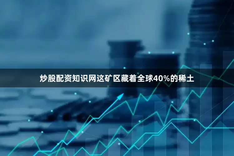 炒股配资知识网这矿区藏着全球40%的稀土