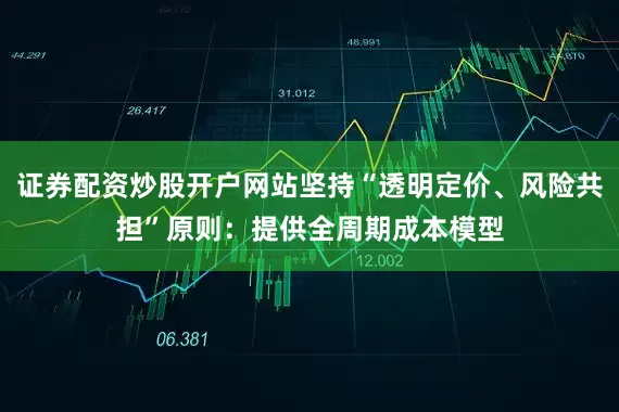 证券配资炒股开户网站坚持“透明定价、风险共担”原则：提供全周期成本模型