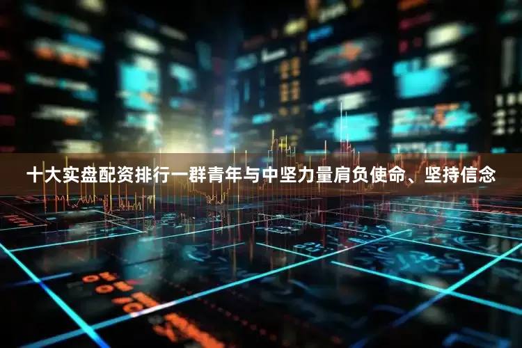 十大实盘配资排行一群青年与中坚力量肩负使命、坚持信念