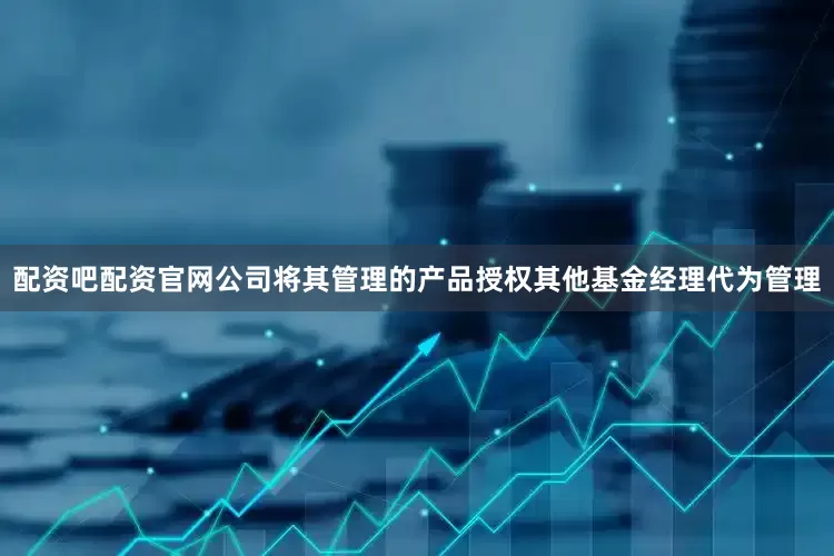 配资吧配资官网公司将其管理的产品授权其他基金经理代为管理