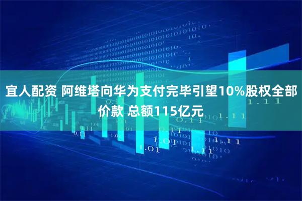 宜人配资 阿维塔向华为支付完毕引望10%股权全部价款 总额115亿元