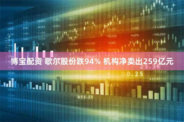 博宝配资 歌尔股份跌94% 机构净卖出259亿元