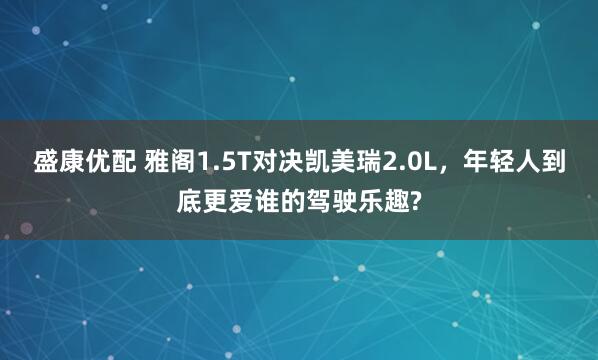 盛康优配 雅阁1.5T对决凯美瑞2.0L，年轻人到底更爱谁的驾驶乐趣?