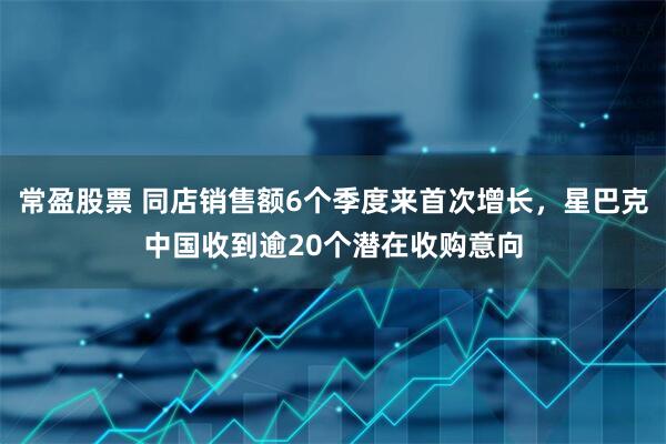 常盈股票 同店销售额6个季度来首次增长，星巴克中国收到逾20个潜在收购意向