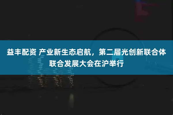 益丰配资 产业新生态启航，第二届光创新联合体联合发展大会在沪举行