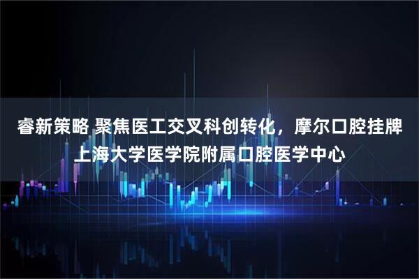 睿新策略 聚焦医工交叉科创转化，摩尔口腔挂牌上海大学医学院附属口腔医学中心