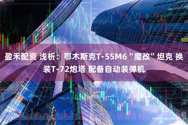 盈禾配资 浅析：鄂木斯克T-55M6“魔改”坦克 换装T-72炮塔 配备自动装弹机