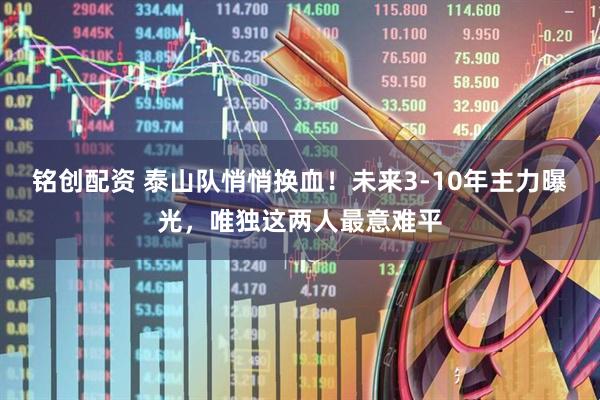 铭创配资 泰山队悄悄换血！未来3-10年主力曝光，唯独这两人最意难平