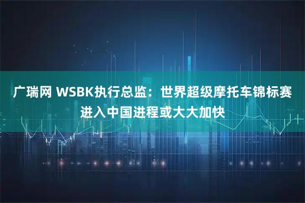 广瑞网 WSBK执行总监：世界超级摩托车锦标赛进入中国进程或大大加快