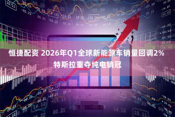 恒捷配资 2026年Q1全球新能源车销量回调2% 特斯拉重夺纯电销冠