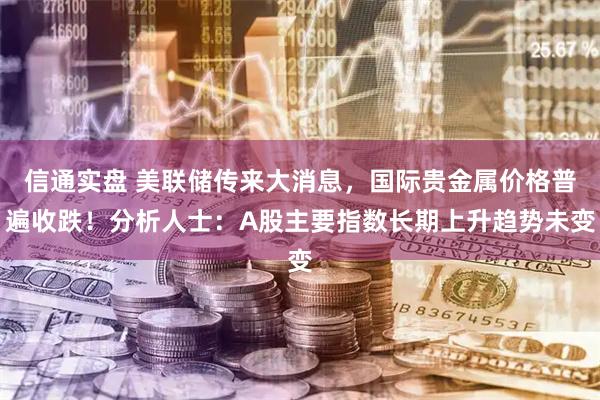 信通实盘 美联储传来大消息，国际贵金属价格普遍收跌！分析人士：A股主要指数长期上升趋势未变