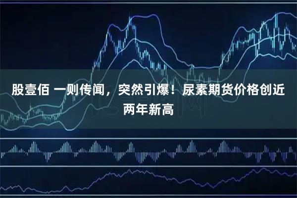 股壹佰 一则传闻，突然引爆！尿素期货价格创近两年新高