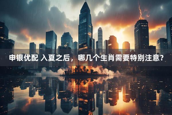 申银优配 入夏之后，哪几个生肖需要特别注意？