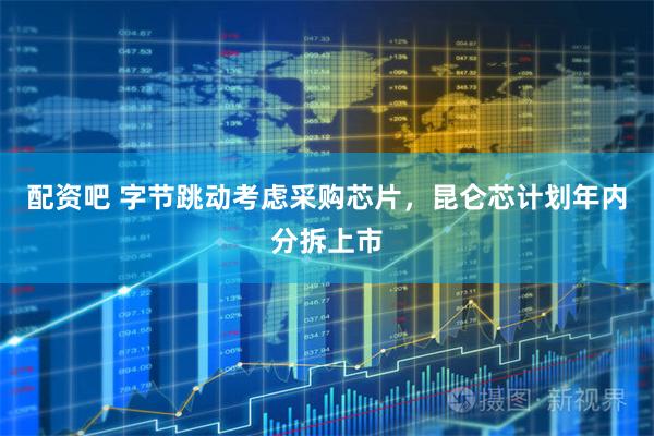 配资吧 字节跳动考虑采购芯片，昆仑芯计划年内分拆上市