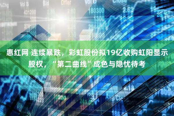 惠红网 连续暴跌，彩虹股份拟19亿收购虹阳显示股权，“第二曲线”成色与隐忧待考