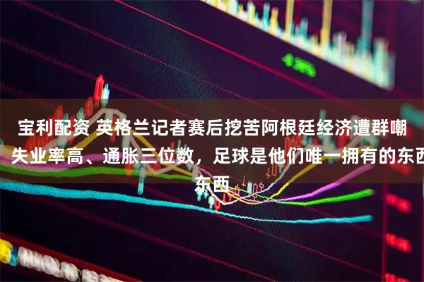 宝利配资 英格兰记者赛后挖苦阿根廷经济遭群嘲：失业率高、通胀三位数，足球是他们唯一拥有的东西