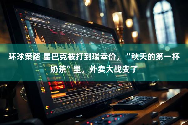 环球策路 星巴克被打到瑞幸价，“秋天的第一杯奶茶”里，外卖大战变了