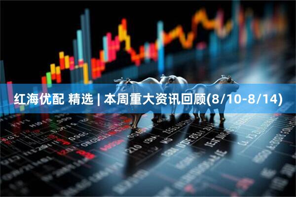 红海优配 精选 | 本周重大资讯回顾(8/10-8/14)