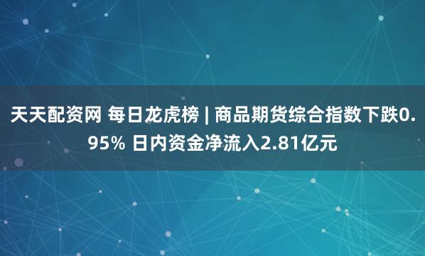 天天配资网 每日龙虎榜 | 商品期货综合指数下跌0.95% 日内资金净流入2.81亿元