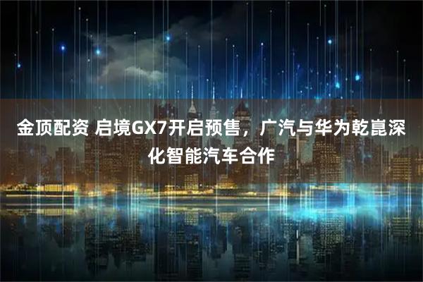 金顶配资 启境GX7开启预售，广汽与华为乾崑深化智能汽车合作